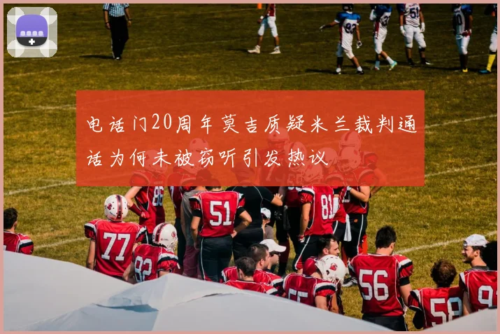 电话门20周年莫吉质疑米兰裁判通话为何未被窃听引发热议