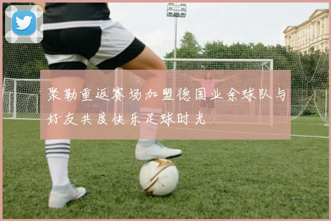 聚勒重返赛场加盟德国业余球队与好友共度快乐足球时光