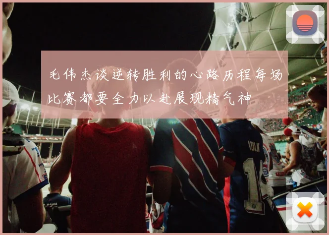 毛伟杰谈逆转胜利的心路历程每场比赛都要全力以赴展现精气神