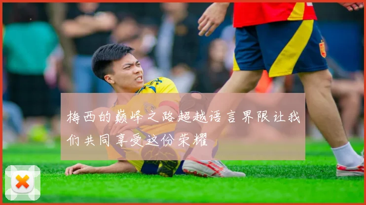 梅西的巅峰之路超越语言界限让我们共同享受这份荣耀