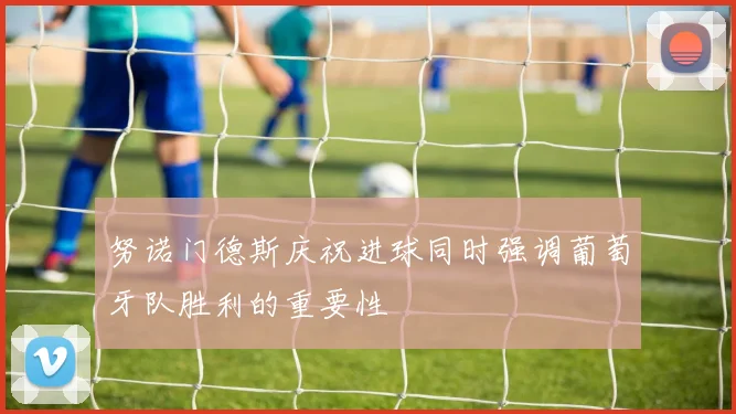 努诺门德斯庆祝进球同时强调葡萄牙队胜利的重要性