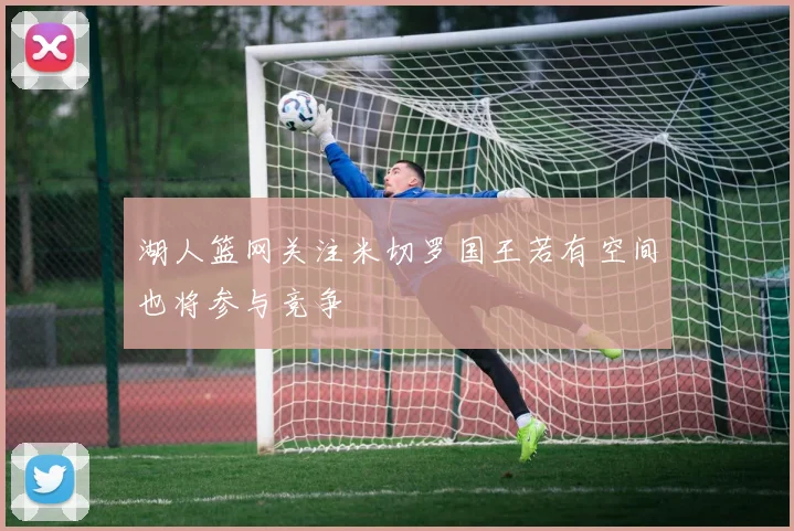 湖人篮网关注米切罗国王若有空间也将参与竞争