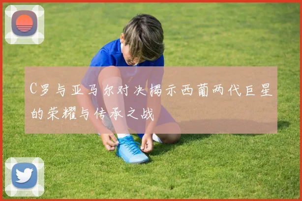C罗与亚马尔对决揭示西葡两代巨星的荣耀与传承之战