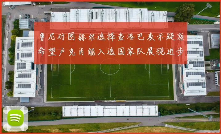 鲁尼对图赫尔选择查洛巴表示疑惑希望卢克肖能入选国家队展现进步