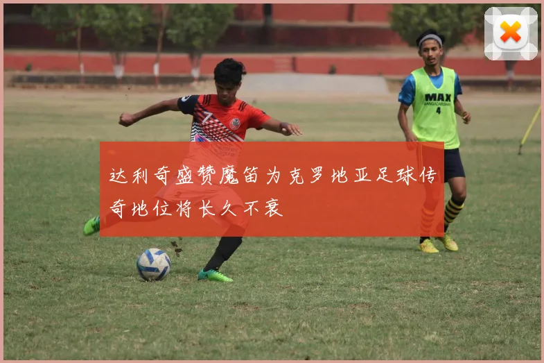 达利奇盛赞魔笛为克罗地亚足球传奇地位将长久不衰