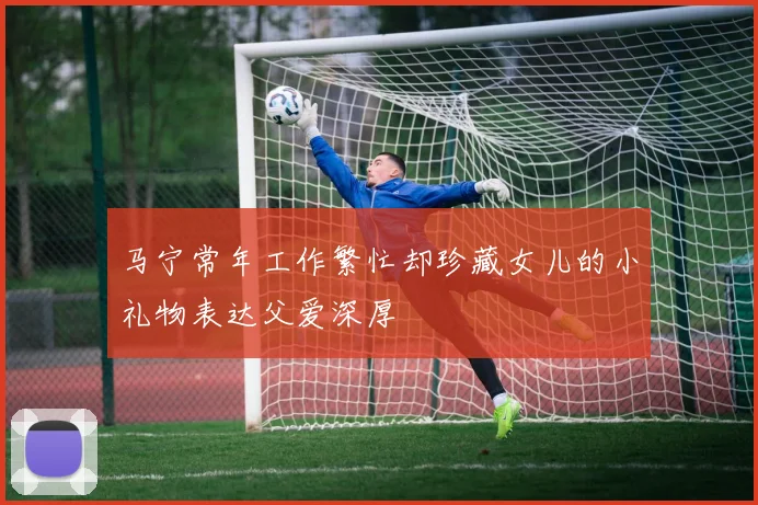马宁常年工作繁忙却珍藏女儿的小礼物表达父爱深厚