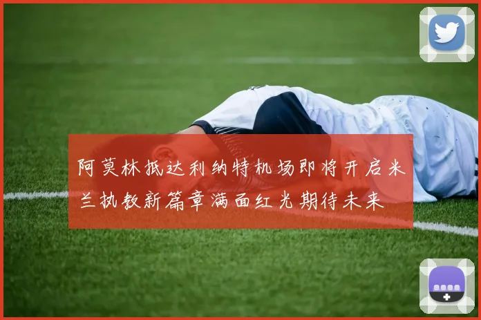 阿莫林抵达利纳特机场即将开启米兰执教新篇章满面红光期待未来