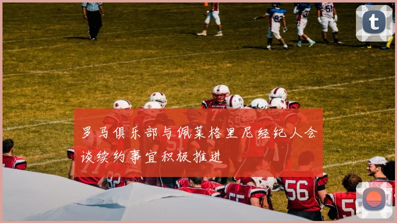 罗马俱乐部与佩莱格里尼经纪人会谈续约事宜积极推进