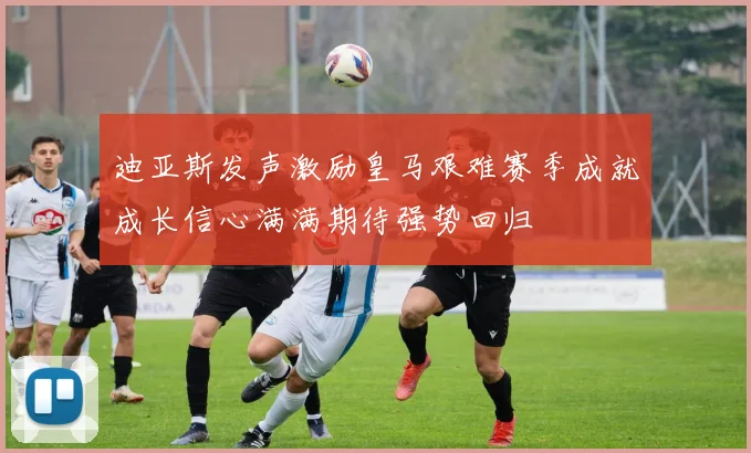 迪亚斯发声激励皇马艰难赛季成就成长信心满满期待强势回归