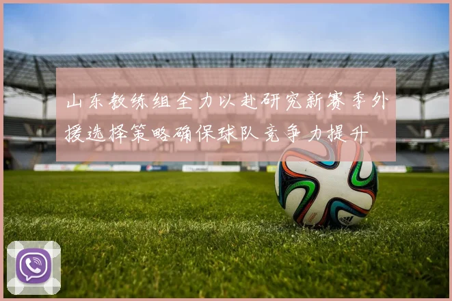 山东教练组全力以赴研究新赛季外援选择策略确保球队竞争力提升