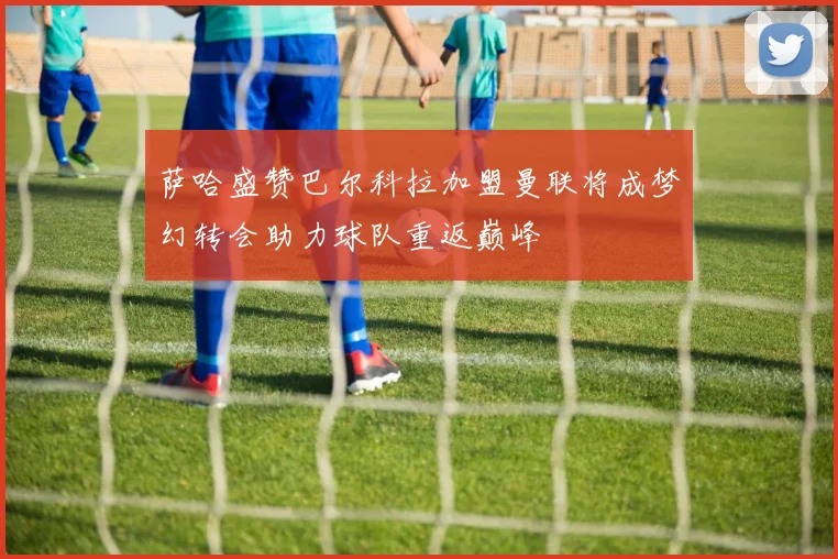 萨哈盛赞巴尔科拉加盟曼联将成梦幻转会助力球队重返巅峰