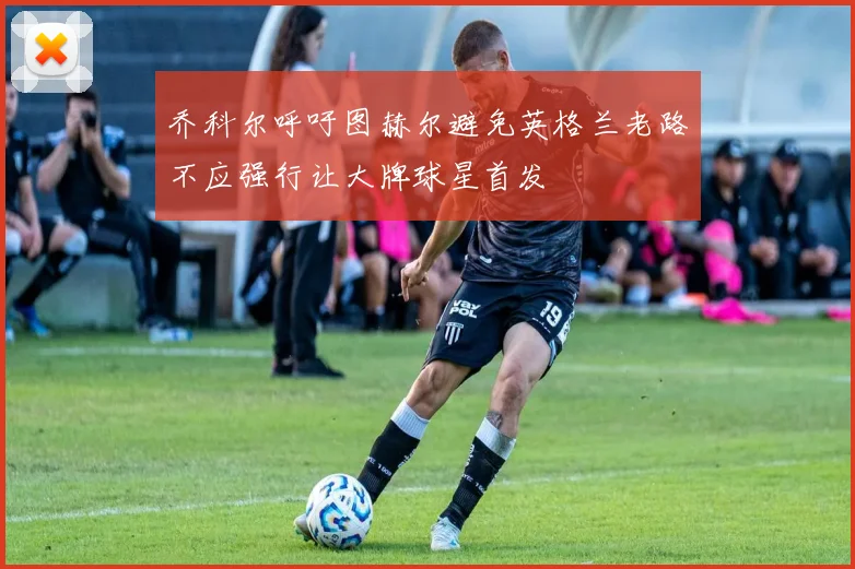 乔科尔呼吁图赫尔避免英格兰老路不应强行让大牌球星首发